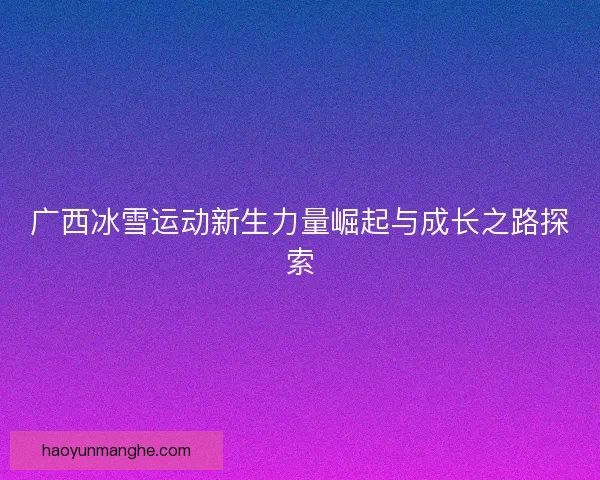 广西冰雪运动新生力量崛起与成长之路探索