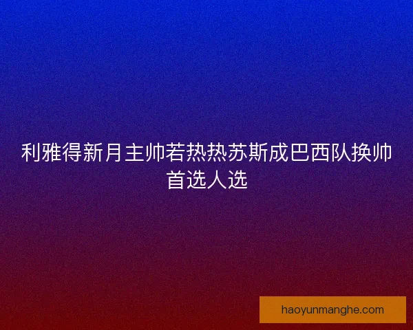 利雅得新月主帅若热热苏斯成巴西队换帅首选人选