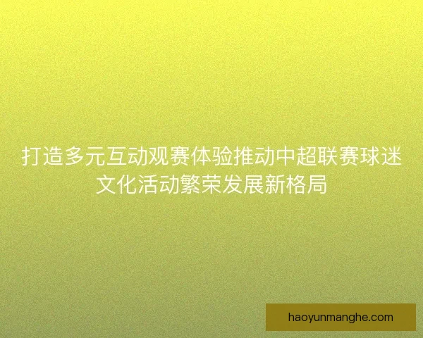 打造多元互动观赛体验推动中超联赛球迷文化活动繁荣发展新格局